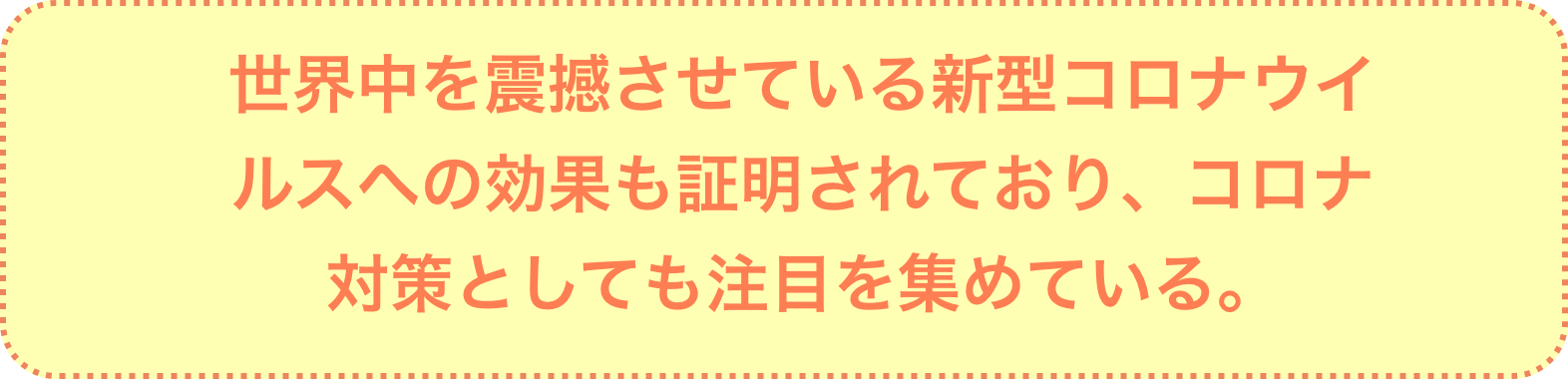 世界中を震撼させている新型コロナウイルスへの効果も証明されており、コロナ対策としても注目を集めている。