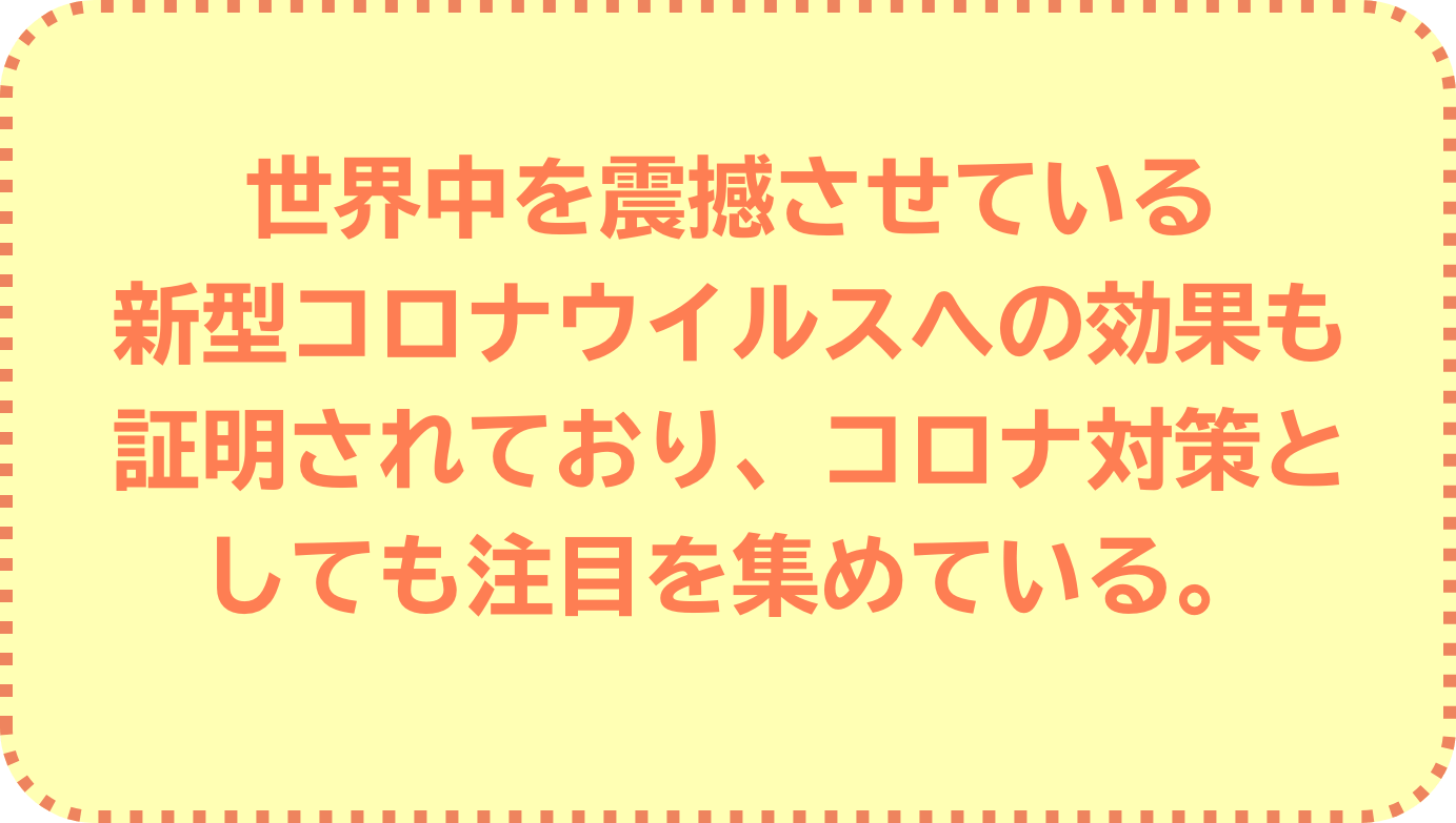 世界中を震撼させている新型コロナウイルスへの効果も証明されており、コロナ対策としても注目を集めている。